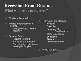 Recession Proof Resumes
What will we be going over?

   What is a Resume?
                                      The “Guts” of a Resume
   What is the purpose of a               Heading
    Resume?                                Objective
       Why you would need a                Summary of
       resume?                                      Qualifications
                                           Work Experience
   Resume Basics                          Education
       Resume Formats                      Skills and
       Structure of a Resume               Accomplishments
       Choosing the right format
       and layout for you
                                      WHAT‟S NEXT…..
 