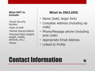 What NOT to                      What to INCLUDE:
Include:
                           • Name (bold, larger font)
•Social Security
Number                     • Complete Address (including zip
•Date of birth               code)
•Marital status/children   • Phone/Message phone (including
•Personal Data (height/
weight, health,
                             area code)
ethnicity, etc.)           • Appropriate Email Address
•Photo
                           • Linked-In Profile




Contact Information                                     10
 