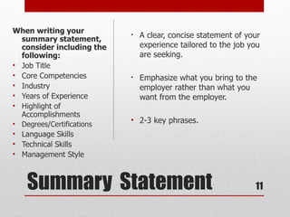 When writing your
  summary statement,
                           •   A clear, concise statement of your
  consider including the       experience tailored to the job you
  following:                   are seeking.
• Job Title
• Core Competencies        •   Emphasize what you bring to the
• Industry                     employer rather than what you
• Years of Experience          want from the employer.
• Highlight of
  Accomplishments
• Degrees/Certifications
                           • 2-3 key phrases.
• Language Skills
• Technical Skills
• Management Style



    Summary Statement                                          11
 