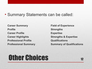• Summary Statements can be called:

 Career Summary         Field of Experience
 Profile                Strengths
 Career Profile         Expertise
 Career Highlights      Strengths & Expertise
 Professional Profile   Qualifications
 Professional Summary   Summary of Qualifications




 Other Choices                                 12
 