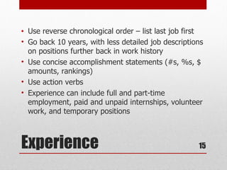 •   Use reverse chronological order – list last job first
•   Go back 10 years, with less detailed job descriptions
    on positions further back in work history
•   Use concise accomplishment statements (#s, %s, $
    amounts, rankings)
•   Use action verbs
•   Experience can include full and part-time
    employment, paid and unpaid internships, volunteer
    work, and temporary positions



Experience                                             15
 
