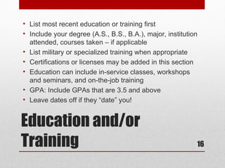 • List most recent education or training first
• Include your degree (A.S., B.S., B.A.), major, institution
  attended, courses taken – if applicable
• List military or specialized training when appropriate
• Certifications or licenses may be added in this section
• Education can include in-service classes, workshops
  and seminars, and on-the-job training
• GPA: Include GPAs that are 3.5 and above
• Leave dates off if they “date” you!


Education and/or
Training                                                   16
 