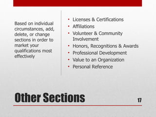 • Licenses & Certifications
Based on individual
                       • Affiliations
circumstances, add,
delete, or change      • Volunteer & Community
sections in order to     Involvement
market your            • Honors, Recognitions & Awards
qualifications most    • Professional Development
effectively
                       • Value to an Organization
                       • Personal Reference




Other Sections                                       17
 