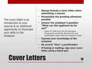 • Always include a cover letter when
                            submitting a resume
                          • Personalize the greeting whenever
The cover letter is an      possible
introduction to your      • Answer the employer’s question
resume & an additional      “What can this applicant do for
                            me?”
opportunity to showcase
                              •   Select 4-5 skills from the job description
your skills to the                (homework) and briefly describe how your
employer                          qualifications match with the employer’s needs
                          • Express your knowledge of the
                            company
                          • No errors! “Hire” a proofreader!
                          • If faxing or mailing, sign your cover
                            letter using a black pen


   Cover Letters                                                              19
 