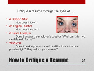 Critique a resume through the eyes of. . .

• A Graphic Artist
       How does it look?
• An English Teacher
       How does it sound?
• A Future Employer
       Does it answer the employer’s question “What can this       job
  candidate do for me?”
• Your Eyes
       Does it market your skills and qualifications in the best
  possible light? Do you love your resume?



  How to Critique a Resume                                         20
 