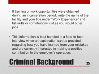 • If training or work opportunities were obtained
  during an incarceration period, write the name of the
  facility and your title under “Work Experience” and
  list skills or contributions just as you would other
  jobs.

• This information is best handled in a face-to-face
  interview when an explanation can be provided
  regarding how you have learned from your mistakes
  and are currently interested in making a positive
  contribution to the employer’s operation.


Criminal Background                                  25
 