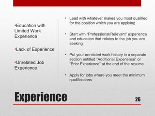 • Lead with whatever makes you most qualified
                        for the position which you are applying
•Education with
Limited Work
                      • Start with “Professional/Relevant” experience
Experience
                        and education that relates to the job you are
                        seeking
•Lack of Experience
                      • Put your unrelated work history in a separate
                        section entitled “Additional Experience” or
•Unrelated Job          “Prior Experience” at the end of the resume
Experience
                      • Apply for jobs where you meet the minimum
                        qualifications




Experience                                                    26
 