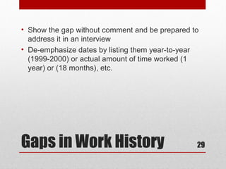 • Show the gap without comment and be prepared to
  address it in an interview
• De-emphasize dates by listing them year-to-year
  (1999-2000) or actual amount of time worked (1
  year) or (18 months), etc.




Gaps in Work History                            29
 