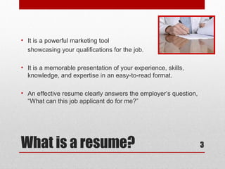 • It is a powerful marketing tool
  showcasing your qualifications for the job.

• It is a memorable presentation of your experience, skills,
  knowledge, and expertise in an easy-to-read format.

• An effective resume clearly answers the employer’s question,
  “What can this job applicant do for me?”




What is a resume?                                                3
 