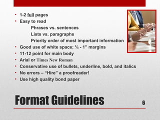 • 1-2 full pages
• Easy to read
        Phrases vs. sentences
        Lists vs. paragraphs
        Priority order of most important information
• Good use of white space; ¾ - 1” margins
• 11-12 point for main body
• Arial or Times New Roman
• Conservative use of bullets, underline, bold, and italics
• No errors – “Hire” a proofreader!
• Use high quality bond paper




Format Guidelines                                             6
 