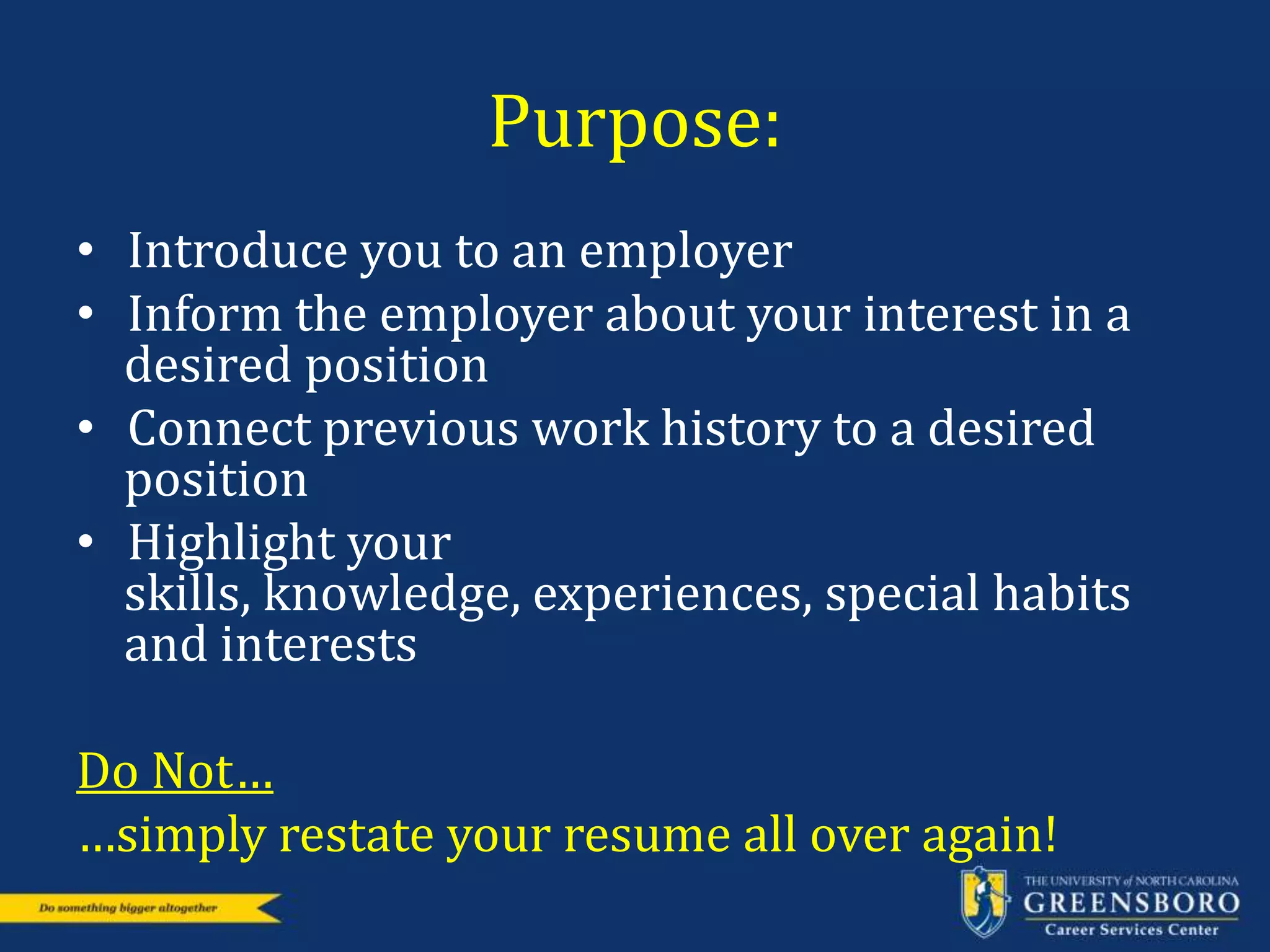 Purpose:
• Introduce you to an employer
• Inform the employer about your interest in a
desired position
• Connect previous work history to a desired
position
• Highlight your
skills, knowledge, experiences, special habits
and interests
Do Not…
…simply restate your resume all over again!
 