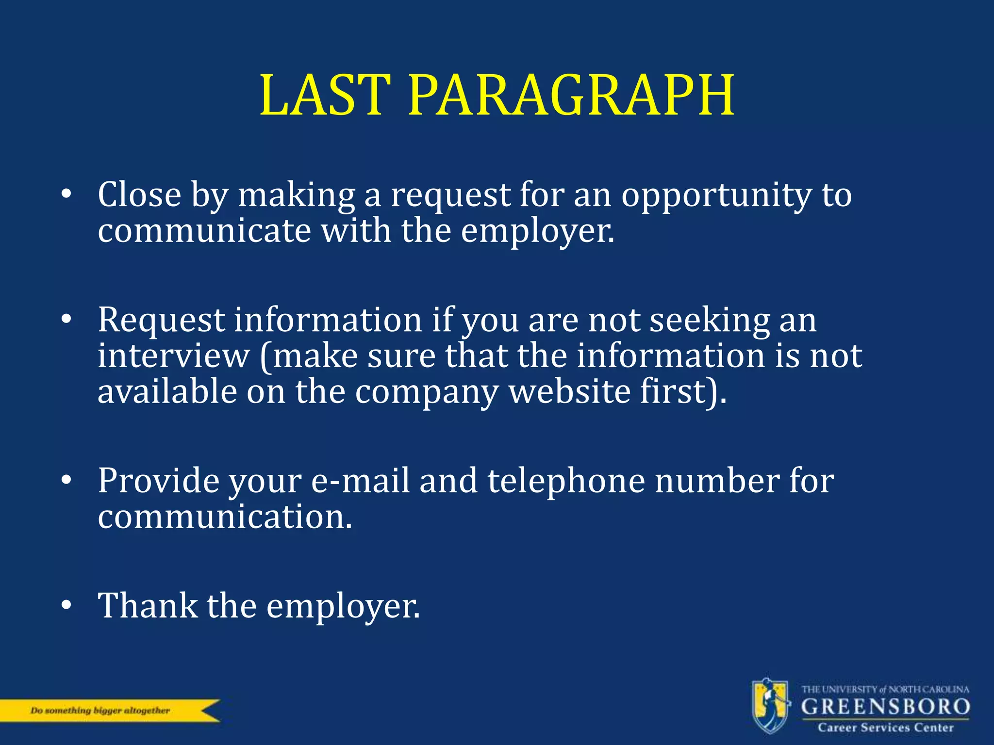 LAST PARAGRAPH
• Close by making a request for an opportunity to
communicate with the employer.
• Request information if you are not seeking an
interview (make sure that the information is not
available on the company website first).
• Provide your e-mail and telephone number for
communication.
• Thank the employer.
 