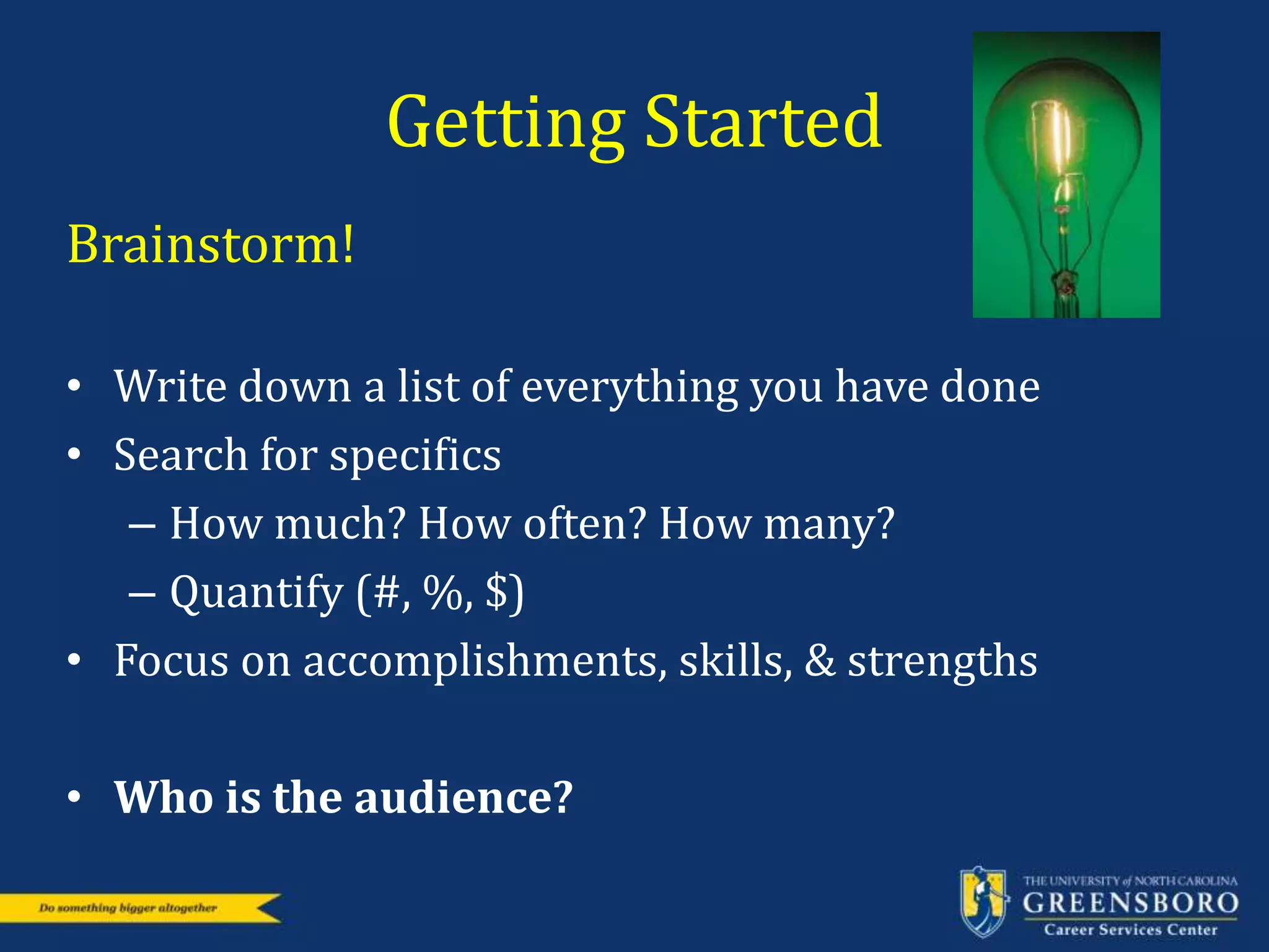 Getting Started
Brainstorm!
• Write down a list of everything you have done
• Search for specifics
– How much? How often? How many?
– Quantify (#, %, $)
• Focus on accomplishments, skills, & strengths
• Who is the audience?
 