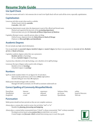 Resume Style Guide
Use Spell Check
Print your resume and read it. Ask someone else to read it too! Spell check will not catch all the errors, especially capitalization.

Capitalization
Lowercase job titles except when used as a subtitle.
        Worked closely with the controller
        Controller, 2005-2007
Lowercase departments except when the department is part of the official and formal name.
        Planned and organized the functions of the accounting department
        Performed data entry for the University of Illinois Department of Medicine
Capitalize all proper nouns: a specific person, place or thing.
         Ordered money shipments from the Federal Reserve Bank of Chicago
         Proficient in Microsoft Office and QuickBooks

Academic Degrees
Do not include any high school information.
Use an apostrophe in associate’s degree, bachelor’s degree or master’s degree, but there is no possessive in Associate of Arts, Bachelor
of Arts or Master of Science.
Capitalize academic degrees unless they use a possessive.
         Bachelor of Arts in Psychology
         He has a bachelor’s degree in Psychology
A person has a Bachelor of Arts in Psychology, not a Bachelor of Arts of Psychology.
Lowercase the type of degree unless used in title of degree.
        Bachelor of Arts in Sociology
        A bachelor’s degree in sociology

Numbers
Spell out whole numbers below 10, use figures for 10 and above.
          Supervised the performance and review of three staff auditors
          Handled billing for more than 30 employees
Bullet points should not begin with a number.
         Managed 15 staff accountants; not 15 staff accountants underneath me

Correct Spelling of Commonly Misspelled Words
PowerPoint                  Internet                    experience                   Sarbanes-Oxley              online
WordPerfect                 voice mail                  inbound                      pro forma                   board of directors
PeopleSoft                  e-mail                      outbound                     QuickBooks                  Web site

Punctuation
Bullet points should not have periods as they are not complete sentences.
Always place a comma after words in series, but not before “and” or “or.”
        Handled the planning, forecasting and budgeting
Always place a comma before nonessential items (“which” is always nonessential, “that” is always essential).
        Developed activity-based costing systems that provided better cost control
        Created budgets and forecasts, which included determining ways to reach these goals
 