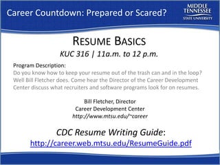 Career Countdown: Prepared or Scared?

                       RESUME BASICS
                   KUC 316 | 11a.m. to 12 p.m.
 Program Description:
 Do you know how to keep your resume out of the trash can and in the loop?
 Well Bill Fletcher does. Come hear the Director of the Career Development
 Center discuss what recruiters and software programs look for on resumes.

                            Bill Fletcher, Director
                        Career Development Center
                       http://www.mtsu.edu/~career

                 CDC Resume Writing Guide:
       http://career.web.mtsu.edu/ResumeGuide.pdf
 