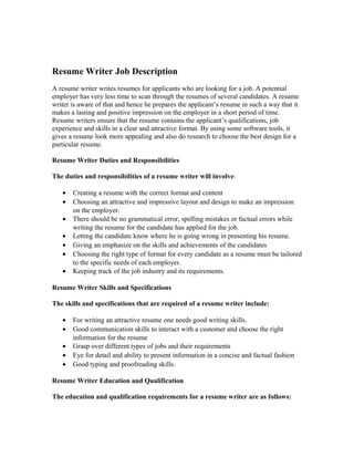 Resume Writer Job Description
A resume writer writes resumes for applicants who are looking for a job. A potential
employer has very less time to scan through the resumes of several candidates. A resume
writer is aware of that and hence he prepares the applicant’s resume in such a way that it
makes a lasting and positive impression on the employer in a short period of time.
Resume writers ensure that the resume contains the applicant’s qualifications, job
experience and skills in a clear and attractive format. By using some software tools, it
gives a resume look more appealing and also do research to choose the best design for a
particular resume.
Resume Writer Duties and Responsibilities
The duties and responsibilities of a resume writer will involve:
• Creating a resume with the correct format and content
• Choosing an attractive and impressive layout and design to make an impression
on the employer.
• There should be no grammatical error, spelling mistakes or factual errors while
writing the resume for the candidate has applied for the job.
• Letting the candidate know where he is going wrong in presenting his resume.
• Giving an emphasize on the skills and achievements of the candidates
• Choosing the right type of format for every candidate as a resume must be tailored
to the specific needs of each employer.
• Keeping track of the job industry and its requirements.
Resume Writer Skills and Specifications
The skills and specifications that are required of a resume writer include:
• For writing an attractive resume one needs good writing skills.
• Good communication skills to interact with a customer and choose the right
information for the resume
• Grasp over different types of jobs and their requirements
• Eye for detail and ability to present information in a concise and factual fashion
• Good typing and proofreading skills.
Resume Writer Education and Qualification
The education and qualification requirements for a resume writer are as follows:
 