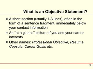 What is an Objective Statement?
A short section (usually 1-3 lines), often in the
form of a sentence fragment, immediately below
your contact information
An “at a glance” picture of you and your career
interests
Other names: Professional Objective, Resume
Capsule, Career Goals etc.




                                                    10
 