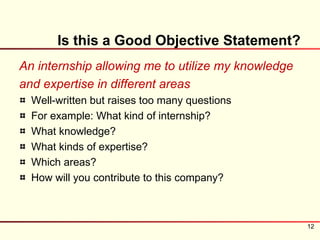 Is this a Good Objective Statement?
An internship allowing me to utilize my knowledge
and expertise in different areas
  Well-written but raises too many questions
  For example: What kind of internship?
  What knowledge?
  What kinds of expertise?
  Which areas?
  How will you contribute to this company?



                                                    12
 