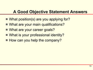 A Good Objective Statement Answers
What position(s) are you applying for?
What are your main qualifications?
What are your career goals?
What is your professional identity?
How can you help the company?




                                         13
 