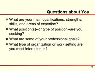 Questions about You
What are your main qualifications, strengths,
skills, and areas of expertise?
What position(s)--or type of position--are you
seeking?
What are some of your professional goals?
What type of organization or work setting are
you most interested in?



                                                 15
 