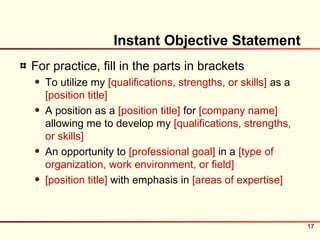 Instant Objective Statement
For practice, fill in the parts in brackets
  To utilize my [qualifications, strengths, or skills] as a
  [position title]
  A position as a [position title] for [company name]
  allowing me to develop my [qualifications, strengths,
  or skills]
  An opportunity to [professional goal] in a [type of
  organization, work environment, or field]
  [position title] with emphasis in [areas of expertise]



                                                              17
 