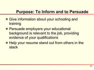 Purpose: To Inform and to Persuade
Give information about your schooling and
training
Persuade employers your educational
background is relevant to the job, providing
evidence of your qualifications
Help your resume stand out from others in the
stack




                                                21
 