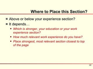 Where to Place this Section?
Above or below your experience section?
It depends…
  Which is stronger, your education or your work
  experience section?
  How much relevant work experience do you have?
  Place strongest, most relevant section closest to top
  of the page




                                                          22
 
