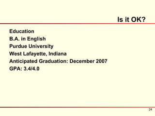 Is it OK?
Education
B.A. in English
Purdue University
West Lafayette, Indiana
Anticipated Graduation: December 2007
GPA: 3.4/4.0




                                                    24
 