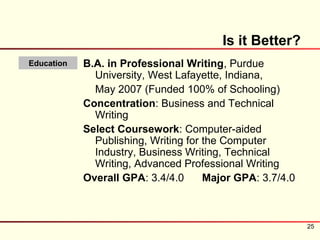 Is it Better?
Education   B.A. in Professional Writing, Purdue
              University, West Lafayette, Indiana,
              May 2007 (Funded 100% of Schooling)
            Concentration: Business and Technical
              Writing
            Select Coursework: Computer-aided
              Publishing, Writing for the Computer
              Industry, Business Writing, Technical
              Writing, Advanced Professional Writing
            Overall GPA: 3.4/4.0      Major GPA: 3.7/4.0



                                                           25
 