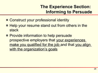 The Experience Section:
                    Informing to Persuade
Construct your professional identity
Help your resume stand out from others in the
stack
Provide information to help persuade
prospective employers that your experiences
make you qualified for the job and that you align
with the organization’s goals




                                                    28
 
