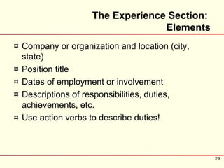 The Experience Section:
                                Elements
Company or organization and location (city,
state)
Position title
Dates of employment or involvement
Descriptions of responsibilities, duties,
achievements, etc.
Use action verbs to describe duties!



                                              29
 