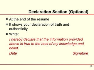 Declaration Section (Optional)
At the end of the resume
It shows your declaration of truth and
authenticity
Write:
I hereby declare that the information provided
above is true to the best of my knowledge and
belief.
Date                                    Signature


                                                    43
 