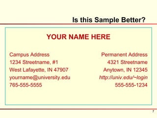 Is this Sample Better?

              YOUR NAME HERE

Campus Address                      Permanent Address
1234 Streetname, #1                    4321 Streetname
West Lafayette, IN 47907             Anytown, IN 12345
yourname@university.edu            http://univ.edu/~login
765-555-5555                               555-555-1234



                                                            7
 