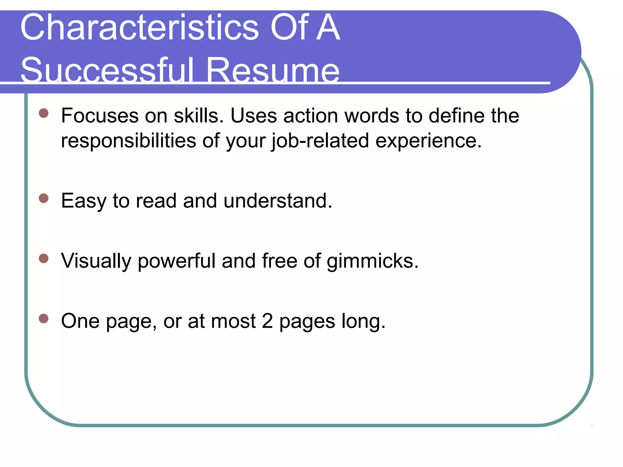 Characteristics Of A
Successful Resume


Focuses on skills. Uses action words to define the
responsibilities of your job-related experience.



Easy to read and understand.



Visually powerful and free of gimmicks.



One page, or at most 2 pages long.

 