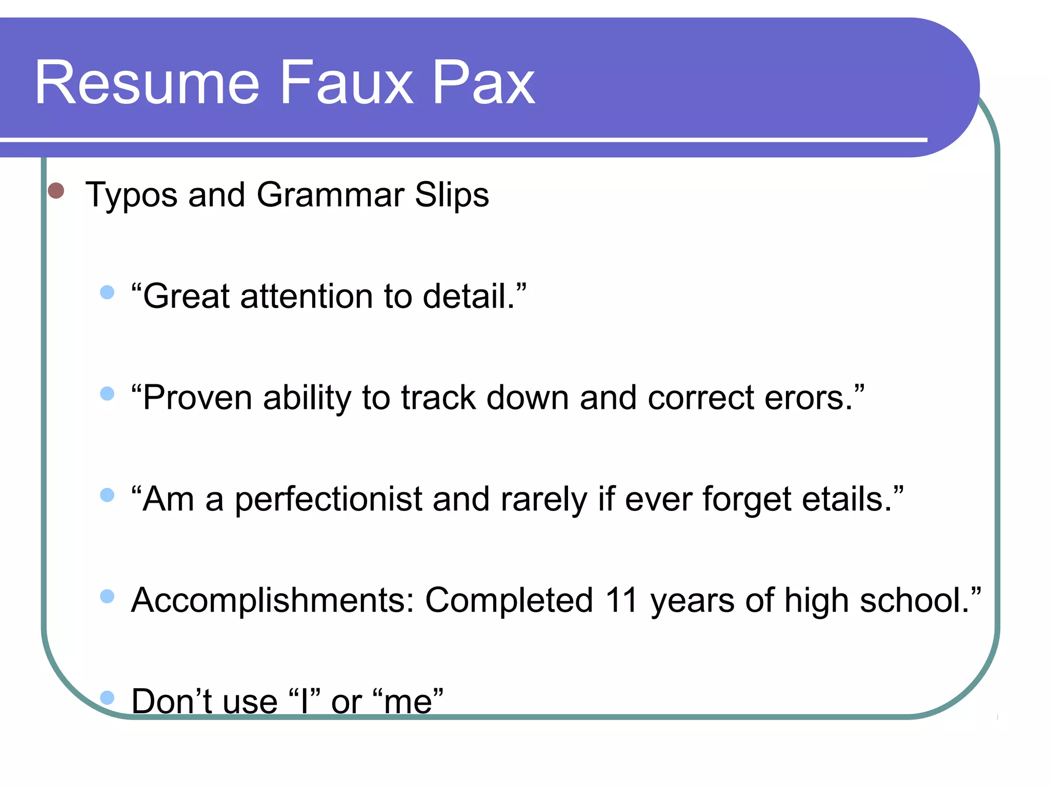 Resume Faux Pax


Typos and Grammar Slips


“Great attention to detail.”



“Proven ability to track down and correct erors.”



“Am a perfectionist and rarely if ever forget etails.”



Accomplishments: Completed 11 years of high school.”



Don’t use “I” or “me”

 