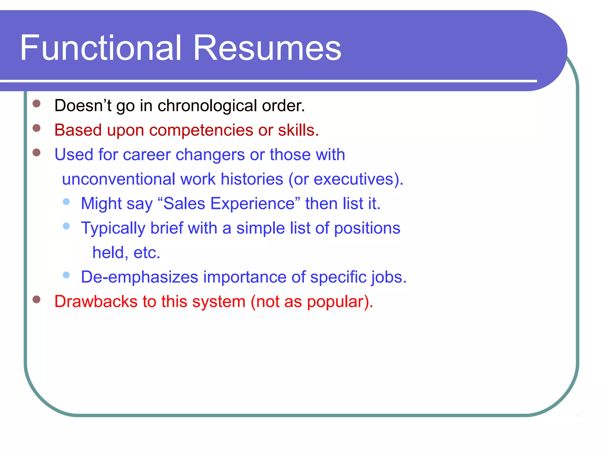 Functional Resumes






Doesn’t go in chronological order.
Based upon competencies or skills.
Used for career changers or those with
unconventional work histories (or executives).
 Might say “Sales Experience” then list it.
 Typically brief with a simple list of positions
held, etc.
 De-emphasizes importance of specific jobs.
Drawbacks to this system (not as popular).

 