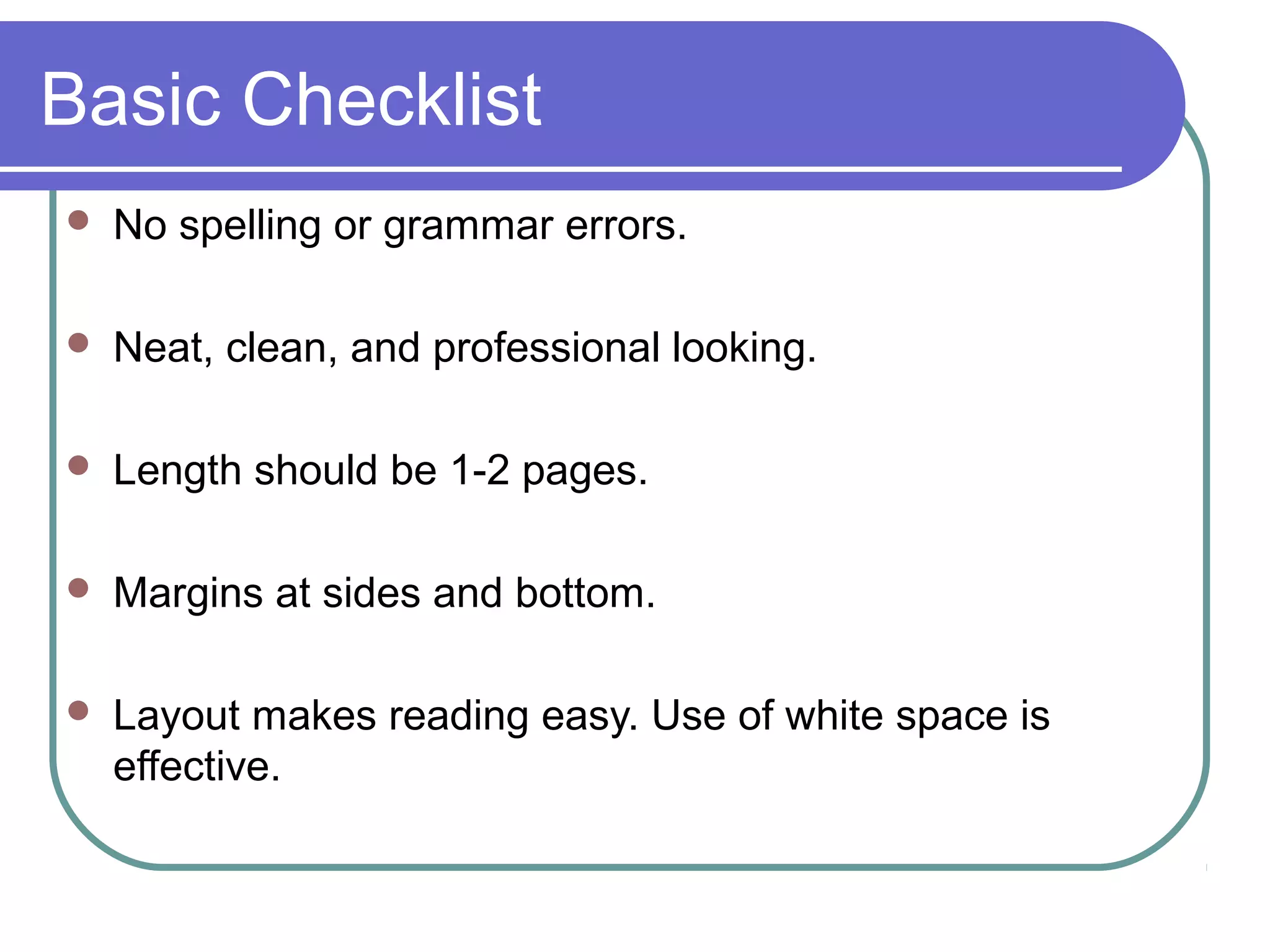 Basic Checklist


No spelling or grammar errors.



Neat, clean, and professional looking.



Length should be 1-2 pages.



Margins at sides and bottom.



Layout makes reading easy. Use of white space is
effective.

 