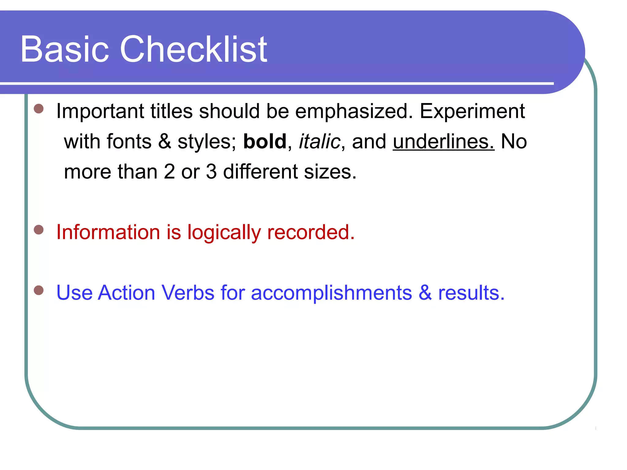 Basic Checklist


Important titles should be emphasized. Experiment
with fonts & styles; bold, italic, and underlines. No
more than 2 or 3 different sizes.



Information is logically recorded.



Use Action Verbs for accomplishments & results.

 