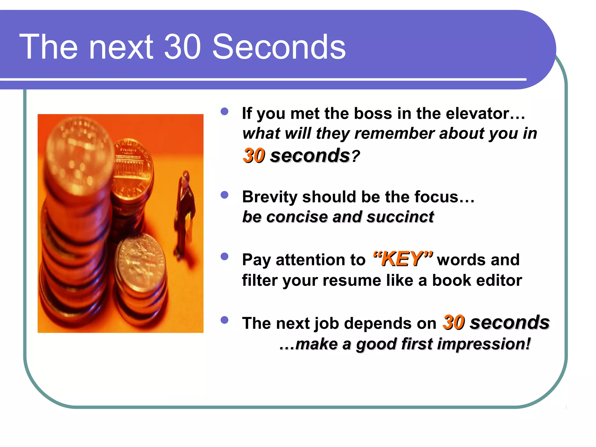 The next 30 Seconds


If you met the boss in the elevator…
what will they remember about you in
30 seconds?



Brevity should be the focus…
be concise and succinct



Pay attention to “KEY” words and
filter your resume like a book editor



The next job depends on 30 seconds
…make a good first impression!

 