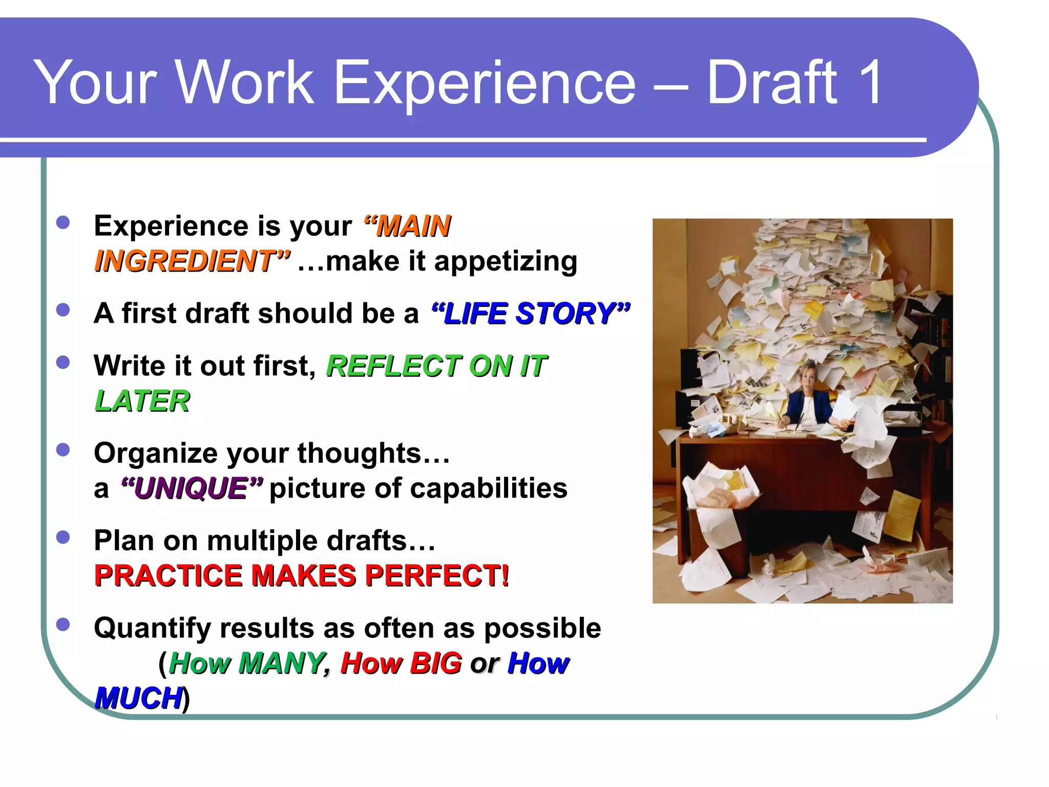 Your Work Experience – Draft 1


Experience is your “MAIN
INGREDIENT” …make it appetizing



A first draft should be a “LIFE STORY”



Write it out first, REFLECT ON IT
LATER



Organize your thoughts…
a “UNIQUE” picture of capabilities



Plan on multiple drafts…
PRACTICE MAKES PERFECT!



Quantify results as often as possible
(How MANY, How BIG or How
MUCH)
MUCH

 