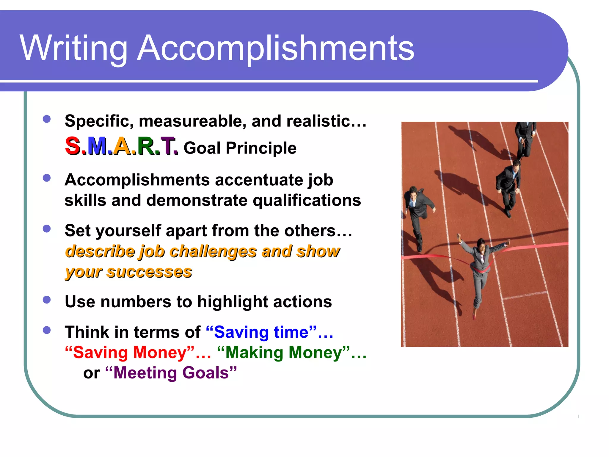 Writing Accomplishments


Specific, measureable, and realistic…

S.M.A.R.T. Goal Principle


Accomplishments accentuate job
skills and demonstrate qualifications



Set yourself apart from the others…
describe job challenges and show
your successes



Use numbers to highlight actions



Think in terms of “Saving time”…
“Saving Money”… “Making Money”…
or “Meeting Goals”

 