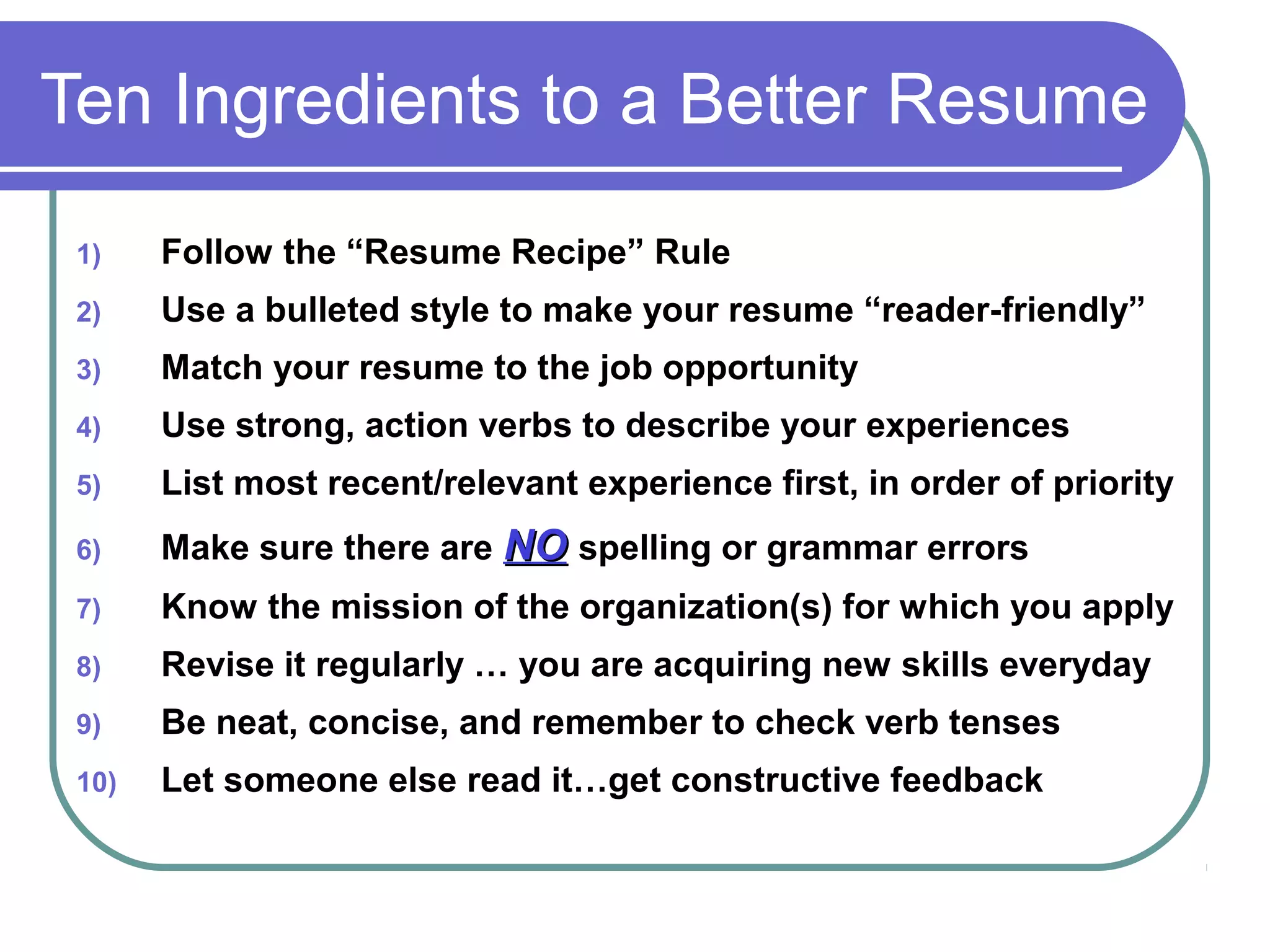 Ten Ingredients to a Better Resume
1)

Follow the “Resume Recipe” Rule

2)

Use a bulleted style to make your resume “reader-friendly”

3)

Match your resume to the job opportunity

4)

Use strong, action verbs to describe your experiences

5)

List most recent/relevant experience first, in order of priority

6)

Make sure there are NO spelling or grammar errors

7)

Know the mission of the organization(s) for which you apply

8)

Revise it regularly … you are acquiring new skills everyday

9)

Be neat, concise, and remember to check verb tenses

10)

Let someone else read it…get constructive feedback

 
