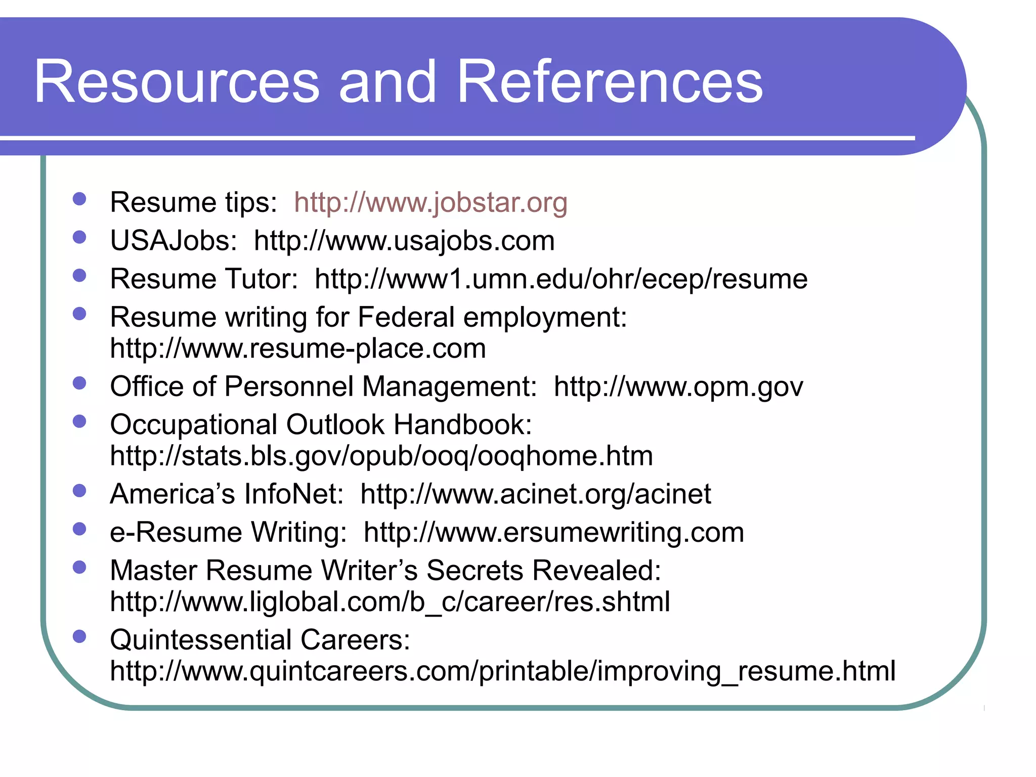 Resources and References











Resume tips: http://www.jobstar.org
USAJobs: http://www.usajobs.com
Resume Tutor: http://www1.umn.edu/ohr/ecep/resume
Resume writing for Federal employment:
http://www.resume-place.com
Office of Personnel Management: http://www.opm.gov
Occupational Outlook Handbook:
http://stats.bls.gov/opub/ooq/ooqhome.htm
America’s InfoNet: http://www.acinet.org/acinet
e-Resume Writing: http://www.ersumewriting.com
Master Resume Writer’s Secrets Revealed:
http://www.liglobal.com/b_c/career/res.shtml
Quintessential Careers:
http://www.quintcareers.com/printable/improving_resume.html

 