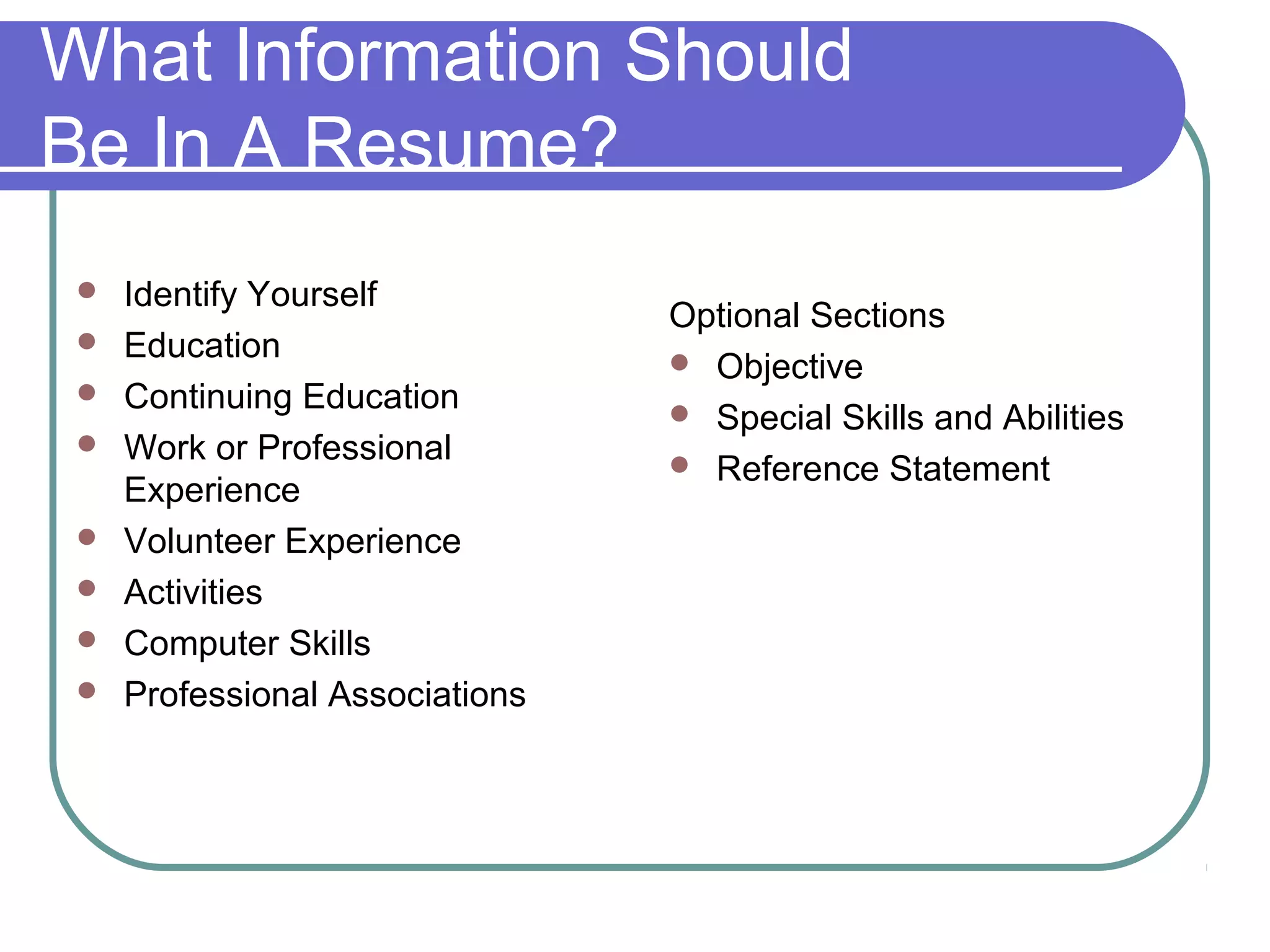 What Information Should
Be In A Resume?









Identify Yourself
Education
Continuing Education
Work or Professional
Experience
Volunteer Experience
Activities
Computer Skills
Professional Associations

Optional Sections
 Objective
 Special Skills and Abilities
 Reference Statement

 