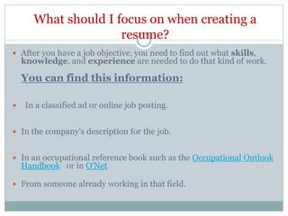 What should I focus on when creating a
resume?
 After you have a job objective, you need to find out what skills,
knowledge, and experience are needed to do that kind of work.
You can find this information:
 In a classified ad or online job posting.
 In the company's description for the job.
 In an occupational reference book such as the Occupational Outlook
Handbook or in O'Net
 From someone already working in that field.
 
