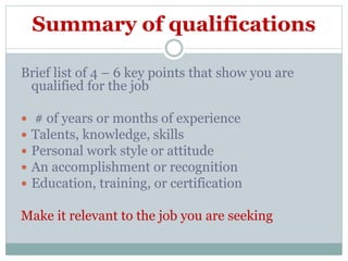 Summary of qualifications
Brief list of 4 – 6 key points that show you are
qualified for the job
 # of years or months of experience
 Talents, knowledge, skills
 Personal work style or attitude
 An accomplishment or recognition
 Education, training, or certification
Make it relevant to the job you are seeking
 