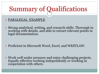 Summary of Qualifications
 PARALEGAL EXAMPLE
 Strong analytical, writing, and research skills. Thorough in
working with details, and able to extract relevant points in
legal documentation.
 Proficient in Microsoft Word, Excel, and WESTLAW.
 Work well under pressure and enjoy challenging projects.
Equally effective working independently or working in
cooperation with others.
 