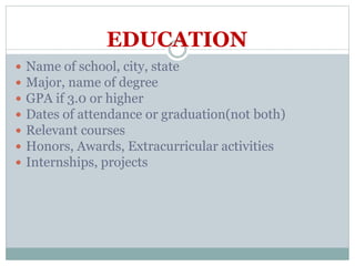 EDUCATION
 Name of school, city, state
 Major, name of degree
 GPA if 3.0 or higher
 Dates of attendance or graduation(not both)
 Relevant courses
 Honors, Awards, Extracurricular activities
 Internships, projects
 