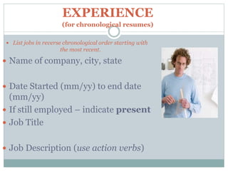 EXPERIENCE
(for chronological resumes)
 List jobs in reverse chronological order starting with
the most recent.
 Name of company, city, state
 Date Started (mm/yy) to end date
(mm/yy)
 If still employed – indicate present
 Job Title
 Job Description (use action verbs)
 