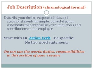 Job Description (chronological format)
Describe your duties, responsibilities, and
accomplishments in simple, powerful action
statements that emphasize your uniqueness and
contributions to the employer.
Start with an Action Verb Be specific!
No two word statements
Do not use the words duties, responsibilities
in this section of your resume
 